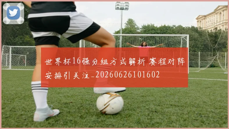 世界杯16强分组方式解析 赛程对阵安排引关注_20260626101602