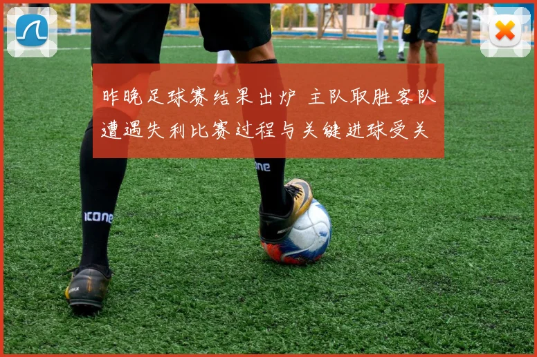 昨晚足球赛结果出炉 主队取胜客队遭遇失利比赛过程与关键进球受关注