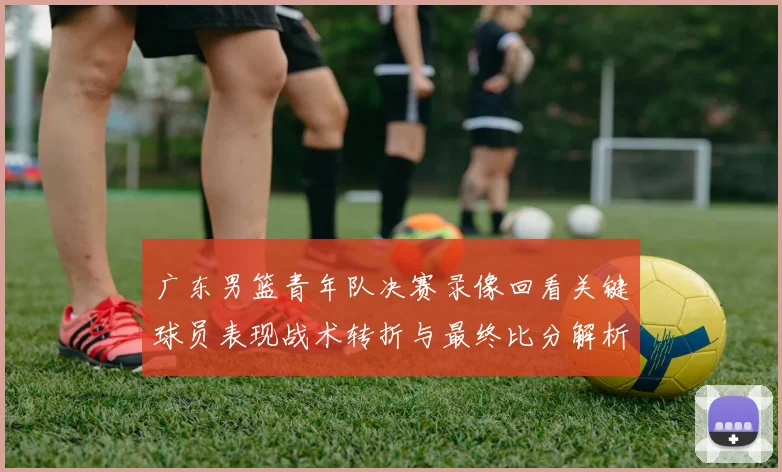 广东男篮青年队决赛录像回看关键球员表现战术转折与最终比分解析