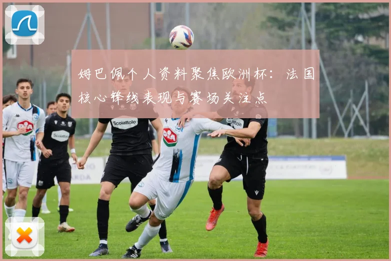姆巴佩个人资料聚焦欧洲杯:法国核心锋线表现与赛场关注点