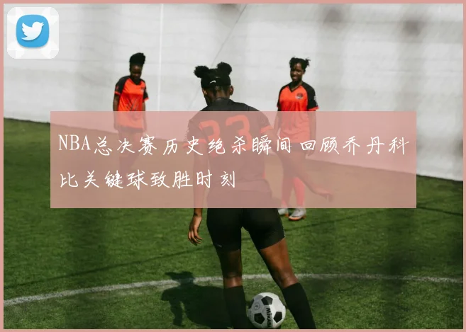 NBA总决赛历史绝杀瞬间回顾乔丹科比关键球致胜时刻