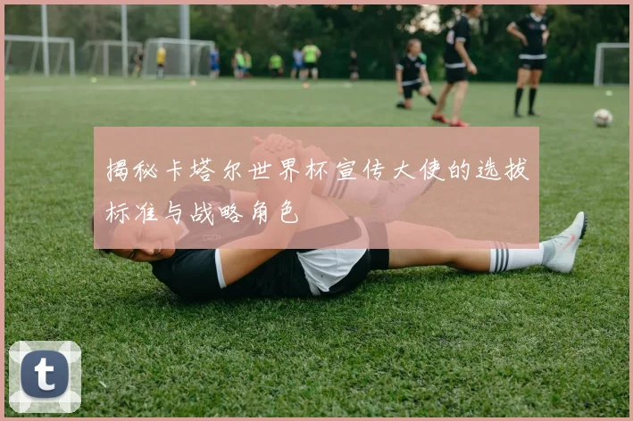 揭秘卡塔尔世界杯宣传大使的选拔标准与战略角色