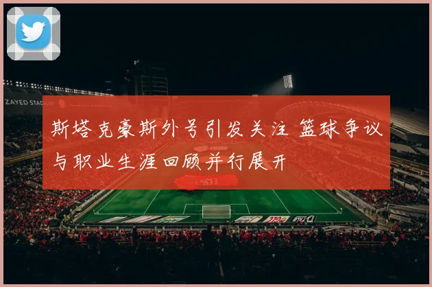 斯塔克豪斯外号引发关注 篮球争议与职业生涯回顾并行展开