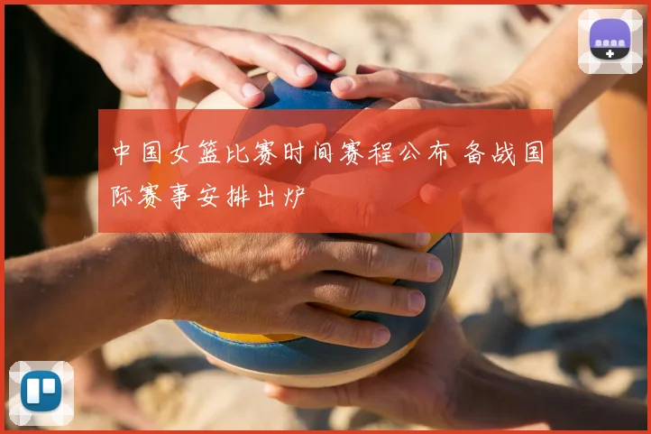 中国女篮比赛时间赛程公布 备战国际赛事安排出炉