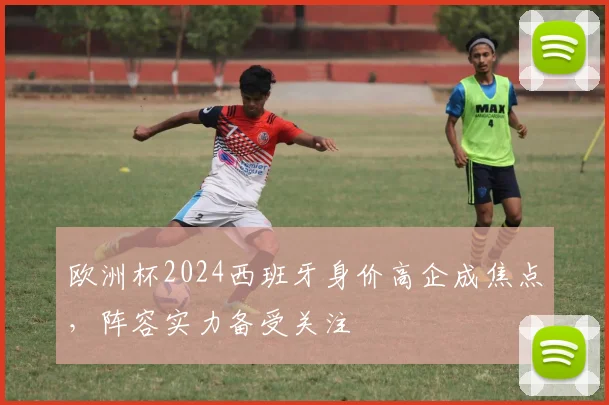 欧洲杯2024西班牙身价高企成焦点,阵容实力备受关注