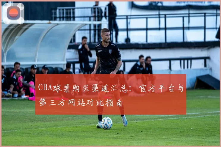 CBA球票购买渠道汇总：官方平台与第三方网站对比指南