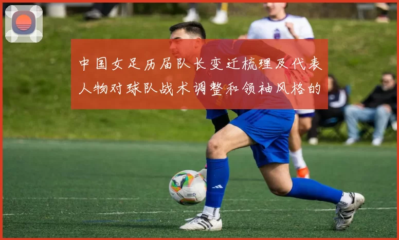 中国女足历届队长变迁梳理及代表人物对球队战术调整和领袖风格的影响