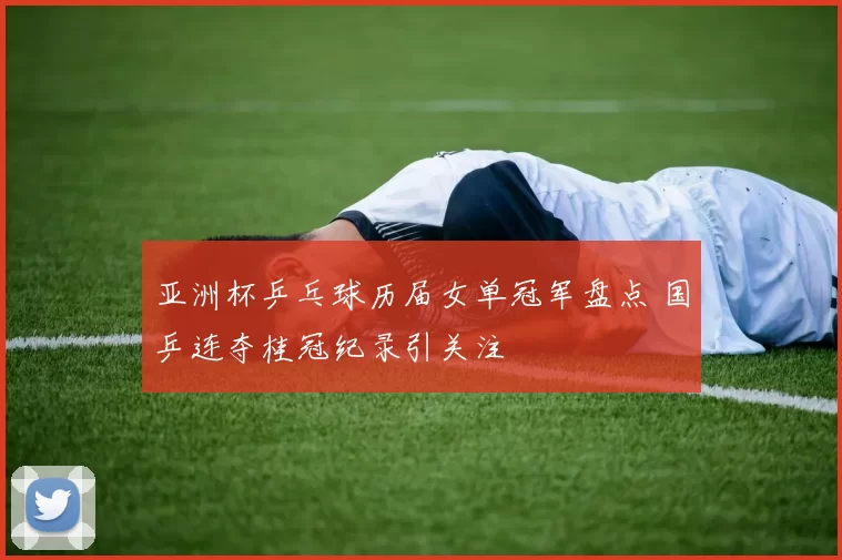 亚洲杯乒乓球历届女单冠军盘点 国乒连夺桂冠纪录引关注