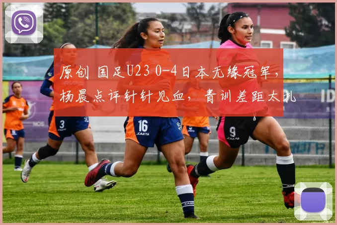 原创 国足U23 0-4日本无缘冠军，杨晨点评针针见血，青训差距太扎心