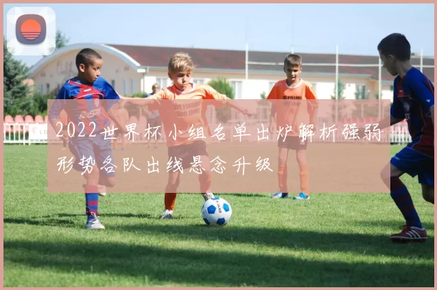 2022世界杯小组名单出炉解析强弱形势各队出线悬念升级