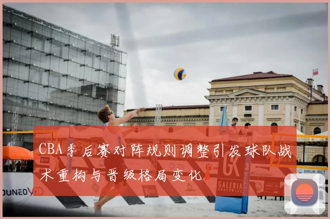 CBA季后赛对阵规则调整引发球队战术重构与晋级格局变化