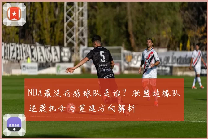 NBA最没存感球队是谁？联盟边缘队逆袭机会与重建方向解析