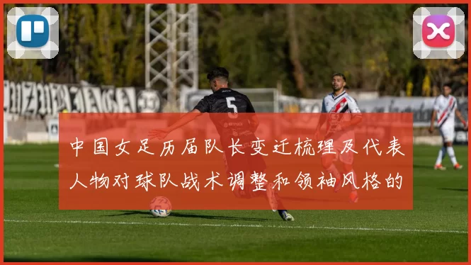 中国女足历届队长变迁梳理及代表人物对球队战术调整和领袖风格的影响