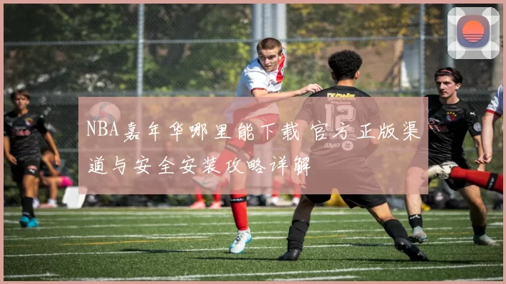 NBA嘉年华哪里能下载 官方正版渠道与安全安装攻略详解