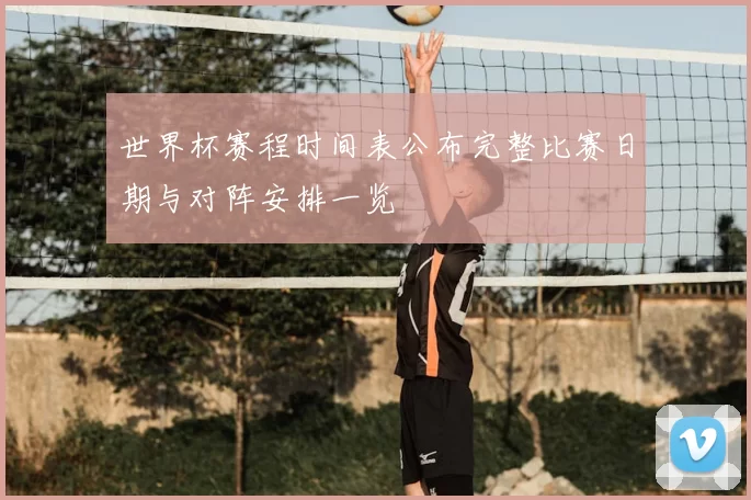 世界杯赛程时间表公布完整比赛日期与对阵安排一览