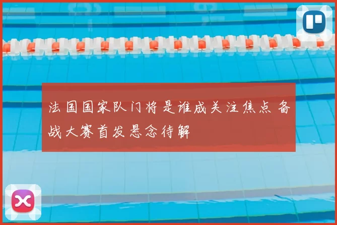 法国国家队门将是谁成关注焦点 备战大赛首发悬念待解