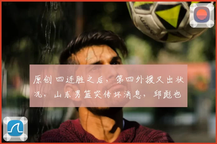 原创 四连胜之后，第四外援又出状况，山东男篮突传坏消息，邱彪也很无奈