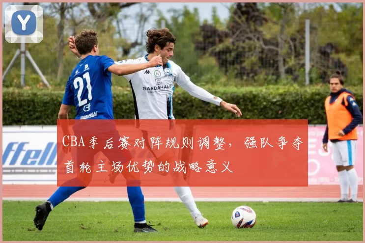 CBA季后赛对阵规则调整，强队争夺首轮主场优势的战略意义