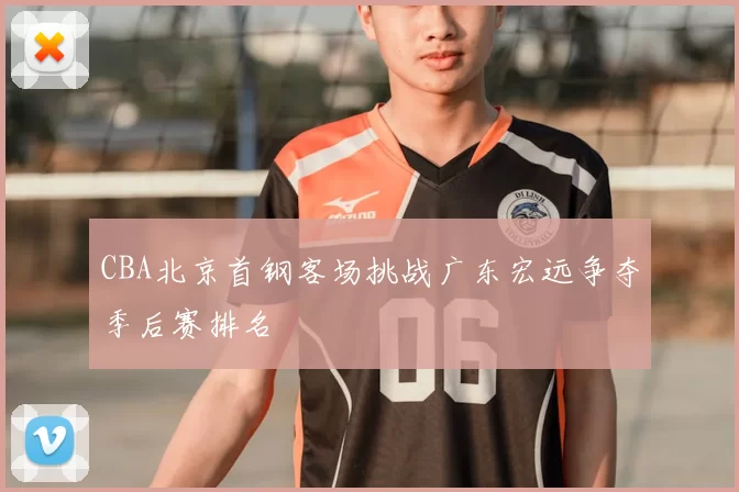 CBA北京首钢客场挑战广东宏远争夺季后赛排名