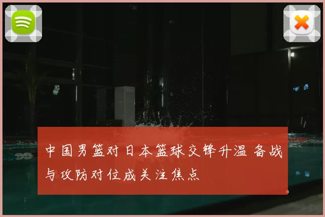 中国男篮对日本篮球交锋升温 备战与攻防对位成关注焦点