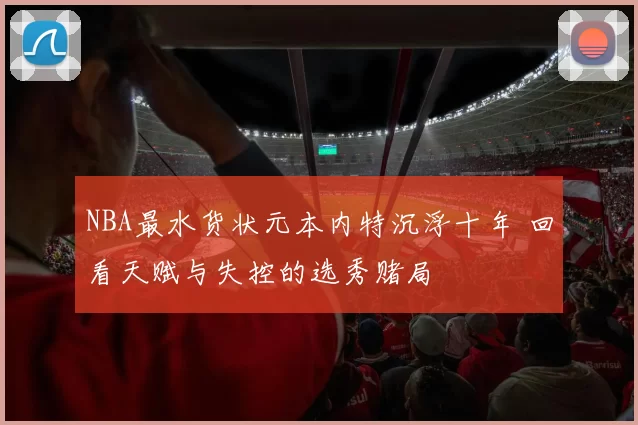 NBA最水货状元本内特沉浮十年 回看天赋与失控的选秀赌局