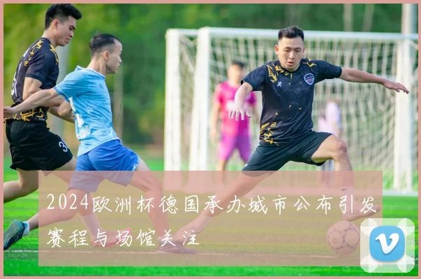 2024欧洲杯德国承办城市公布引发赛程与场馆关注