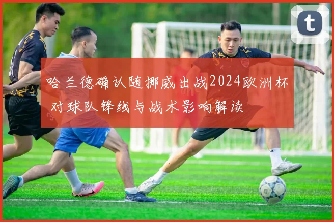 哈兰德确认随挪威出战2024欧洲杯 对球队锋线与战术影响解读