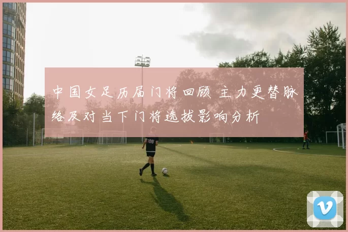中国女足历届门将回顾 主力更替脉络及对当下门将选拔影响分析