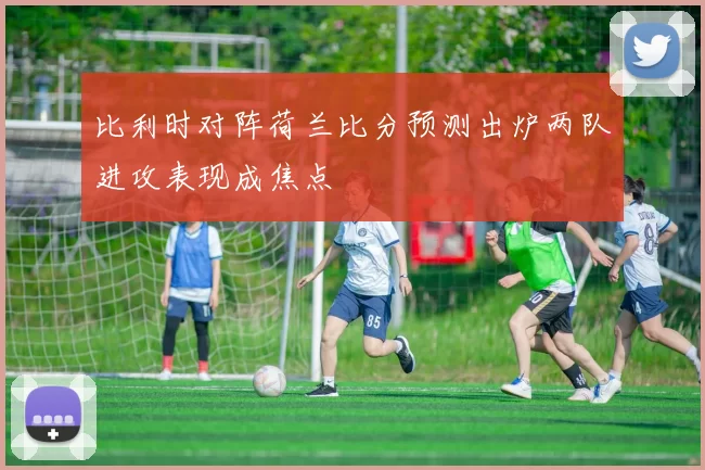 比利时对阵荷兰比分预测出炉两队进攻表现成焦点