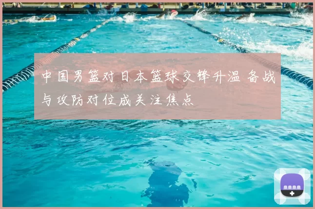 中国男篮对日本篮球交锋升温 备战与攻防对位成关注焦点