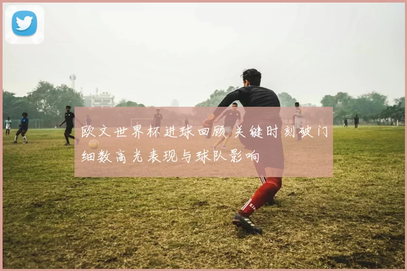 欧文世界杯进球回顾 关键时刻破门细数高光表现与球队影响