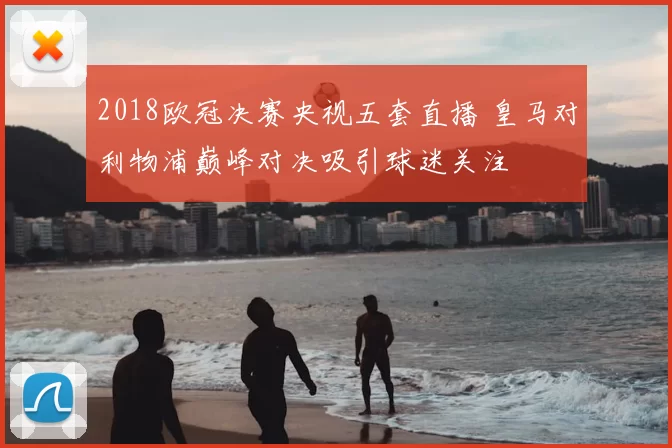 2018欧冠决赛央视五套直播 皇马对利物浦巅峰对决吸引球迷关注
