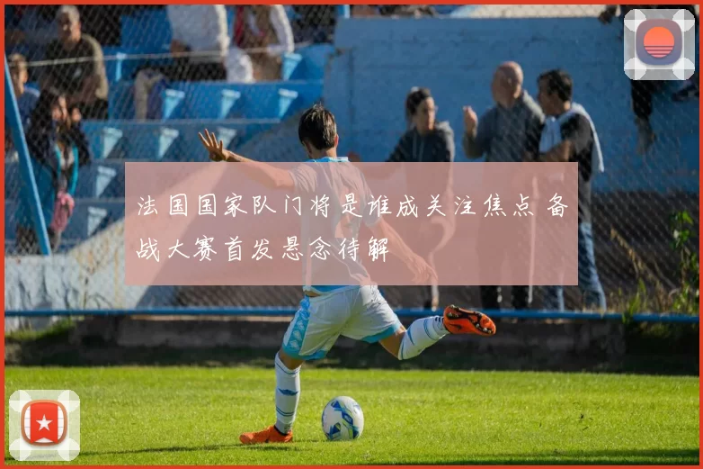 法国国家队门将是谁成关注焦点 备战大赛首发悬念待解