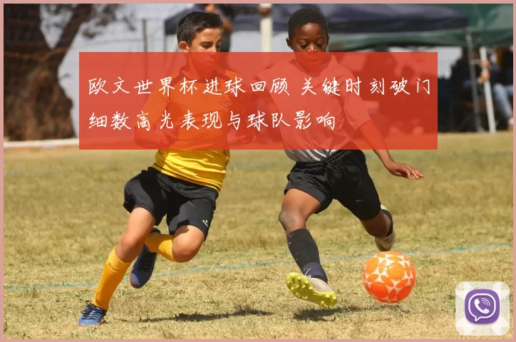 欧文世界杯进球回顾 关键时刻破门细数高光表现与球队影响