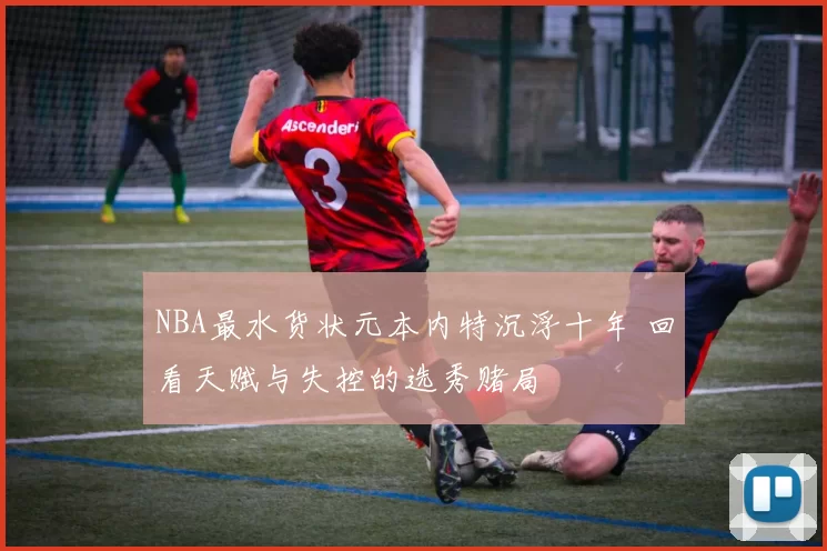 NBA最水货状元本内特沉浮十年 回看天赋与失控的选秀赌局