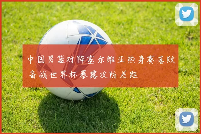 中国男篮对阵塞尔维亚热身赛落败 备战世界杯暴露攻防差距