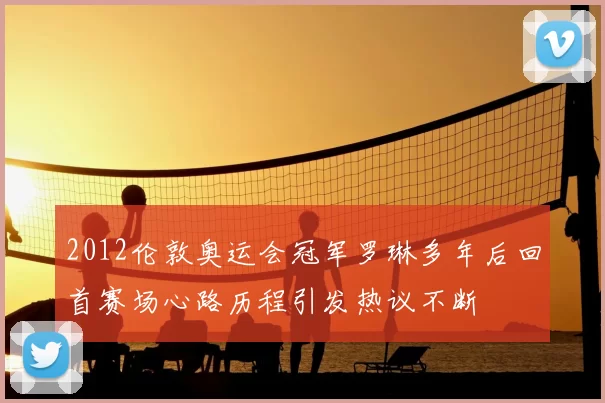 2012伦敦奥运会冠军罗琳多年后回首赛场心路历程引发热议不断