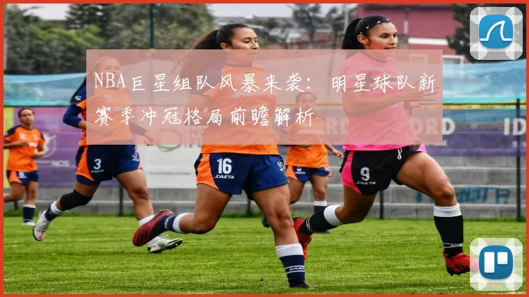NBA巨星组队风暴来袭：明星球队新赛季冲冠格局前瞻解析