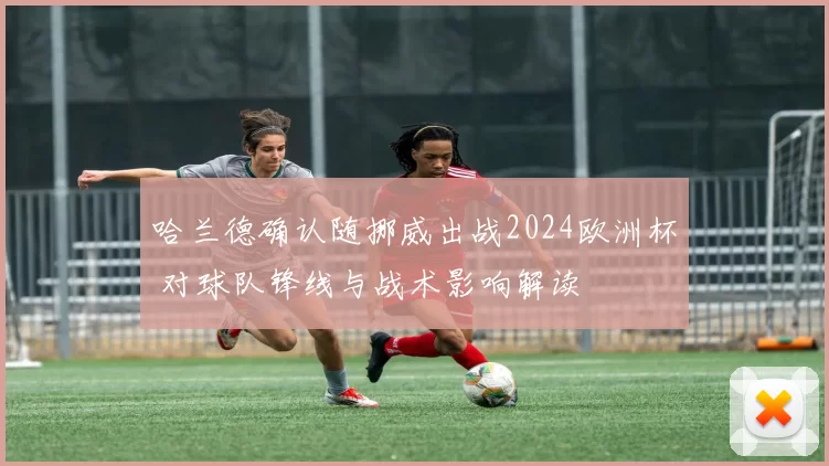 哈兰德确认随挪威出战2024欧洲杯 对球队锋线与战术影响解读