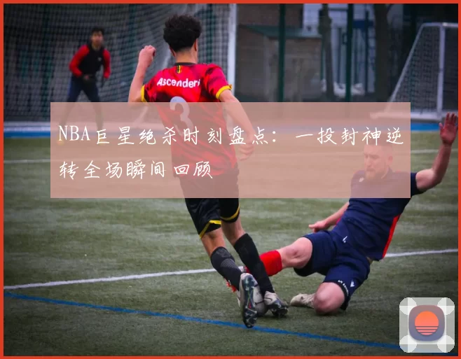 NBA巨星绝杀时刻盘点：一投封神逆转全场瞬间回顾
