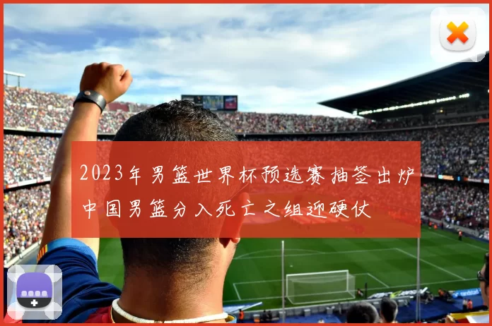 2023年男篮世界杯预选赛抽签出炉中国男篮分入死亡之组迎硬仗