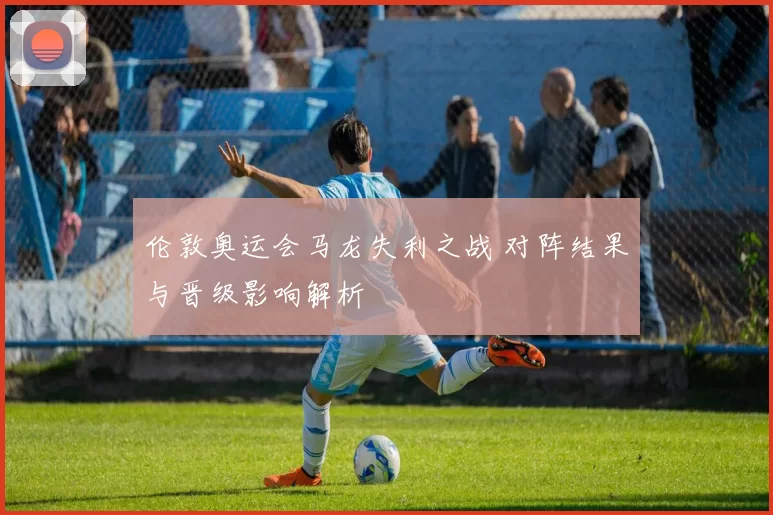 伦敦奥运会马龙失利之战 对阵结果与晋级影响解析