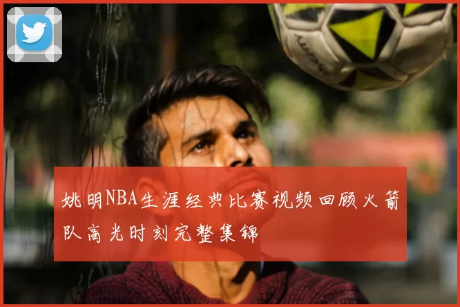 姚明NBA生涯经典比赛视频回顾火箭队高光时刻完整集锦