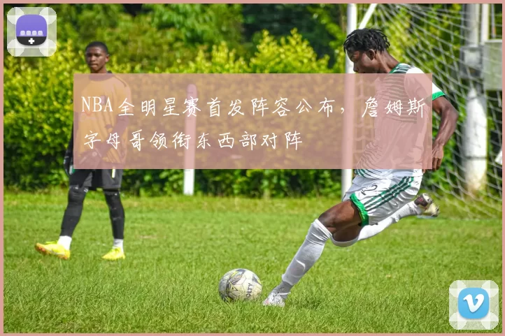 NBA全明星赛首发阵容公布，詹姆斯字母哥领衔东西部对阵