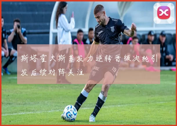 斯塔霍夫斯基发力逆转晋级次轮引发后续对阵关注