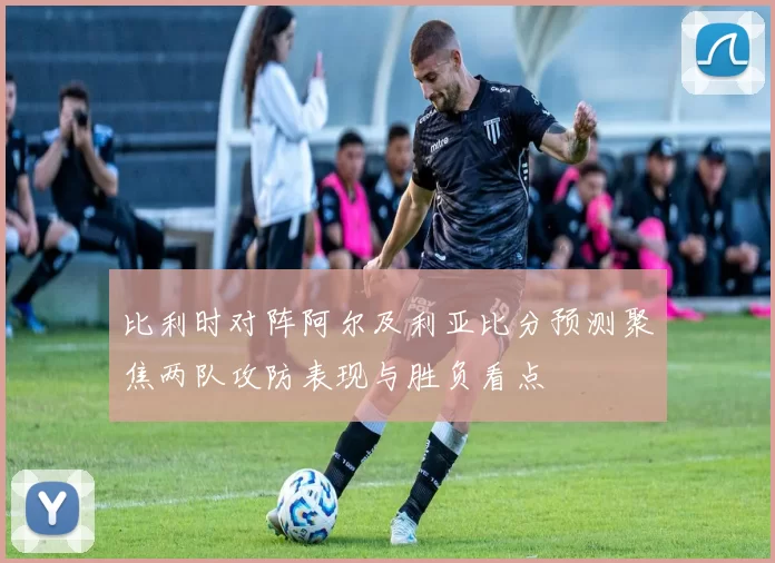 比利时对阵阿尔及利亚比分预测聚焦两队攻防表现与胜负看点