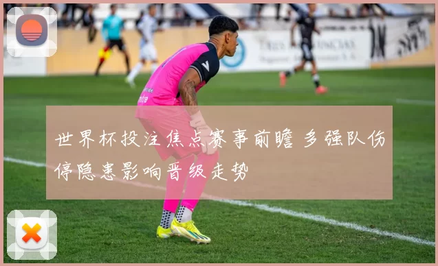 世界杯投注焦点赛事前瞻 多强队伤停隐患影响晋级走势