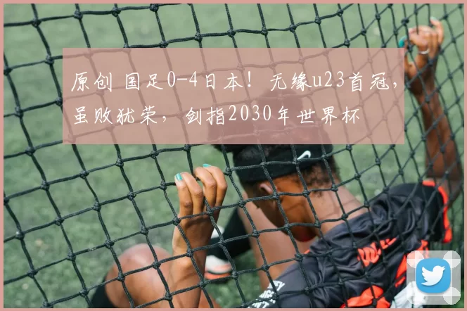 原创 国足0-4日本！无缘u23首冠，虽败犹荣，剑指2030年世界杯