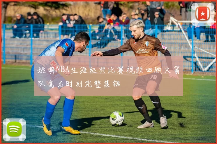 姚明NBA生涯经典比赛视频回顾火箭队高光时刻完整集锦