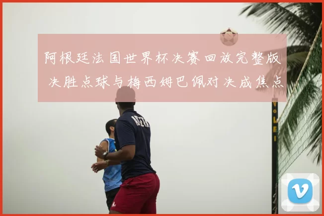 阿根廷法国世界杯决赛回放完整版 决胜点球与梅西姆巴佩对决成焦点